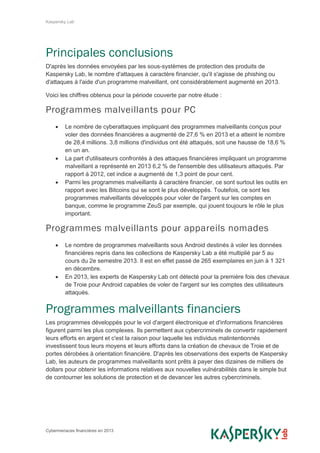 Kaspersky Lab
Cybermenaces financières en 2013
Principales conclusions
D'après les données envoyées par les sous-systèmes de protection des produits de
Kaspersky Lab, le nombre d'attaques à caractère financier, qu'il s'agisse de phishing ou
d'attaques à l'aide d'un programme malveillant, ont considérablement augmenté en 2013.
Voici les chiffres obtenus pour la période couverte par notre étude :
Programmes malveillants pour PC
 Le nombre de cyberattaques impliquant des programmes malveillants conçus pour
voler des données financières a augmenté de 27,6 % en 2013 et a atteint le nombre
de 28,4 millions. 3,8 millions d'individus ont été attaqués, soit une hausse de 18,6 %
en un an.
 La part d'utilisateurs confrontés à des attaques financières impliquant un programme
malveillant a représenté en 2013 6,2 % de l'ensemble des utilisateurs attaqués. Par
rapport à 2012, cet indice a augmenté de 1,3 point de pour cent.
 Parmi les programmes malveillants à caractère financier, ce sont surtout les outils en
rapport avec les Bitcoins qui se sont le plus développés. Toutefois, ce sont les
programmes malveillants développés pour voler de l'argent sur les comptes en
banque, comme le programme ZeuS par exemple, qui jouent toujours le rôle le plus
important.
Programmes malveillants pour appareils nomades
 Le nombre de programmes malveillants sous Android destinés à voler les données
financières repris dans les collections de Kaspersky Lab a été multiplié par 5 au
cours du 2e semestre 2013. Il est en effet passé de 265 exemplaires en juin à 1 321
en décembre.
 En 2013, les experts de Kaspersky Lab ont détecté pour la première fois des chevaux
de Troie pour Android capables de voler de l'argent sur les comptes des utilisateurs
attaqués.
Programmes malveillants financiers
Les programmes développés pour le vol d'argent électronique et d'informations financières
figurent parmi les plus complexes. Ils permettent aux cybercriminels de convertir rapidement
leurs efforts en argent et c'est la raison pour laquelle les individus malintentionnés
investissent tous leurs moyens et leurs efforts dans la création de chevaux de Troie et de
portes dérobées à orientation financière. D'après les observations des experts de Kaspersky
Lab, les auteurs de programmes malveillants sont prêts à payer des dizaines de milliers de
dollars pour obtenir les informations relatives aux nouvelles vulnérabilités dans le simple but
de contourner les solutions de protection et de devancer les autres cybercriminels.
 