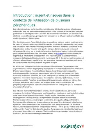 Kaspersky Lab
Cybermenaces financières en 2013
Introduction : argent et risques dans le
contexte de l'utilisation de plusieurs
périphériques
Les cybercriminels qui recherchent les méthodes pour dérober l'argent des utilisateurs de
magasin en ligne, de porte-monnaie électroniques ou de système de transactions bancaires
par Internet ne datent pas d'hier. Ceci étant dit, le domaine d'activités de ces escrocs avait
été limité pendant longtemps, principalement en raison de la diffusion relativement faible des
modes de paiement électroniques.
Ces dernières années, l'argent électronique a occupé une place de plus en plus importante.
Le confort d'utilisation et la disponibilité globale des systèmes de paiement électroniques et
des services de transactions bancaires par Internet attirent de nombreux utilisateurs et les
régulateurs du secteur financier ainsi que les banques de nombreux pays envisagent
sérieusement le retrait pur et simple de l'argent en liquide dans les économies nationales au
profit d'argent dématérialisé. Les statistiques tirées d'un sondage international réalisé par
l'agence B2B International en coopération avec Kaspersky Lab en 2013 confirme la
croissance de la popularité des paiements numériques : 98 % des personnes interrogées ont
affirmé qu'elles utilisaient régulièrement les services de transactions bancaires par Internet,
les porte-monnaie électroniques et les magasins en ligne.
La tendance à l'utilisation de modes de paiement dématérialisés s'accompagne d'une
augmentation du nombre de périphériques capables de réaliser des transactions financières.
D'après les données de l'enquête citées ci-dessus, les ordinateurs de bureau et les
ordinateurs portables demeurent les principaux "périphériques" qui interviennent dans
l'utilisation de services financiers. 87 % des participants ont affirmé qu'ils réalisaient les
opérations financières électroniques au départ de leur ordinateur de bureau ou de leur
ordinateur portable. Toutefois, la part de périphériques nomades utilisés aux mêmes fins
n'est pas négligeable elle non plus : les tablettes ou les smartphones étaient les
périphériques privilégiés de 22 et 27 % respectivement des participants pour la réalisation
d'opérations financières.
Les individus malintentionnés ont bien entendu observé ces tendances. La hausse
croissante du nombre d'utilisateurs de tous les systèmes possibles de paiement électronique
attire les criminels et ceux-ci investissent de plus en plus de ressources dans le
développement d'escroqueries qui leur permettent d'accéder d'abord aux données
financières des victimes, puis à l'argent en lui-même. Bien que les attaques financières
figurent parmi les attaques les plus complexes et les plus chères à organiser, elles figurent
également parmi celles qui sont les plus rentables pour les cybercriminels car en cas de
réussite, ils ont accès directement à l'argent des victimes. Tout ce qui leur reste à faire alors
est de prendre l'argent et de le blanchir. L'auteur d'un programme malveillant ou l'opérateur
d'un réseau de zombies pour attaques DDoS ou diffusions de messages non sollicités doit,
quant à lui, trouver des acheteurs pour ses services.
 