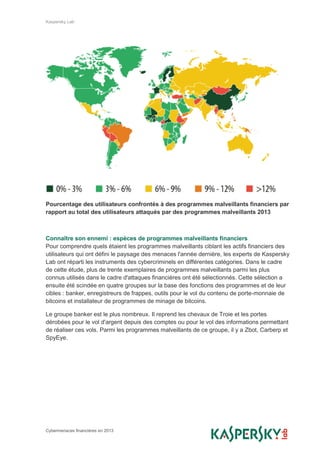 Kaspersky Lab
Cybermenaces financières en 2013
Pourcentage des utilisateurs confrontés à des programmes malveillants financiers par
rapport au total des utilisateurs attaqués par des programmes malveillants 2013
Connaître son ennemi : espèces de programmes malveillants financiers
Pour comprendre quels étaient les programmes malveillants ciblant les actifs financiers des
utilisateurs qui ont défini le paysage des menaces l'année dernière, les experts de Kaspersky
Lab ont réparti les instruments des cybercriminels en différentes catégories. Dans le cadre
de cette étude, plus de trente exemplaires de programmes malveillants parmi les plus
connus utilisés dans le cadre d'attaques financières ont été sélectionnés. Cette sélection a
ensuite été scindée en quatre groupes sur la base des fonctions des programmes et de leur
cibles : banker, enregistreurs de frappes, outils pour le vol du contenu de porte-monnaie de
bitcoins et installateur de programmes de minage de bitcoins.
Le groupe banker est le plus nombreux. Il reprend les chevaux de Troie et les portes
dérobées pour le vol d'argent depuis des comptes ou pour le vol des informations permettant
de réaliser ces vols. Parmi les programmes malveillants de ce groupe, il y a Zbot, Carberp et
SpyEye.
 