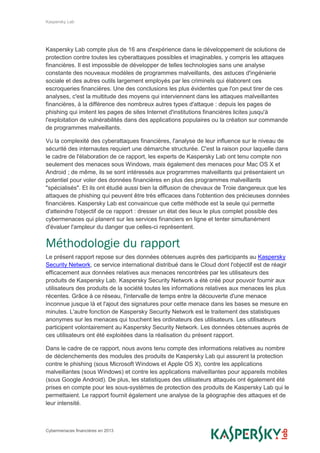 Kaspersky Lab
Cybermenaces financières en 2013
Kaspersky Lab compte plus de 16 ans d'expérience dans le développement de solutions de
protection contre toutes les cyberattaques possibles et imaginables, y compris les attaques
financières. Il est impossible de développer de telles technologies sans une analyse
constante des nouveaux modèles de programmes malveillants, des astuces d'ingénierie
sociale et des autres outils largement employés par les criminels qui élaborent ces
escroqueries financières. Une des conclusions les plus évidentes que l'on peut tirer de ces
analyses, c'est la multitude des moyens qui interviennent dans les attaques malveillantes
financières, à la différence des nombreux autres types d'attaque : depuis les pages de
phishing qui imitent les pages de sites Internet d'institutions financières licites jusqu'à
l'exploitation de vulnérabilités dans des applications populaires ou la création sur commande
de programmes malveillants.
Vu la complexité des cyberattaques financières, l'analyse de leur influence sur le niveau de
sécurité des internautes requiert une démarche structurée. C'est la raison pour laquelle dans
le cadre de l'élaboration de ce rapport, les experts de Kaspersky Lab ont tenu compte non
seulement des menaces sous Windows, mais également des menaces pour Mac OS X et
Android ; de même, ils se sont intéressés aux programmes malveillants qui présentaient un
potentiel pour voler des données financières en plus des programmes malveillants
"spécialisés". Et ils ont étudié aussi bien la diffusion de chevaux de Troie dangereux que les
attaques de phishing qui peuvent être très efficaces dans l'obtention des précieuses données
financières. Kaspersky Lab est convaincue que cette méthode est la seule qui permette
d'atteindre l'objectif de ce rapport : dresser un état des lieux le plus complet possible des
cybermenaces qui planent sur les services financiers en ligne et tenter simultanément
d'évaluer l'ampleur du danger que celles-ci représentent.
Méthodologie du rapport
Le présent rapport repose sur des données obtenues auprès des participants au Kaspersky
Security Network, ce service international distribué dans le Cloud dont l'objectif est de réagir
efficacement aux données relatives aux menaces rencontrées par les utilisateurs des
produits de Kaspersky Lab. Kaspersky Security Network a été créé pour pouvoir fournir aux
utilisateurs des produits de la société toutes les informations relatives aux menaces les plus
récentes. Grâce à ce réseau, l'intervalle de temps entre la découverte d'une menace
inconnue jusque là et l'ajout des signatures pour cette menace dans les bases se mesure en
minutes. L'autre fonction de Kaspersky Security Network est le traitement des statistiques
anonymes sur les menaces qui touchent les ordinateurs des utilisateurs. Les utilisateurs
participent volontairement au Kaspersky Security Network. Les données obtenues auprès de
ces utilisateurs ont été exploitées dans la réalisation du présent rapport.
Dans le cadre de ce rapport, nous avons tenu compte des informations relatives au nombre
de déclenchements des modules des produits de Kaspersky Lab qui assurent la protection
contre le phishing (sous Microsoft Windows et Apple OS X), contre les applications
malveillantes (sous Windows) et contre les applications malveillantes pour appareils mobiles
(sous Google Android). De plus, les statistiques des utilisateurs attaqués ont également été
prises en compte pour les sous-systèmes de protection des produits de Kaspersky Lab qui le
permettaient. Le rapport fournit également une analyse de la géographie des attaques et de
leur intensité.
 