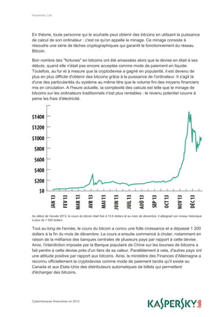 Kaspersky Lab
Cybermenaces financières en 2013
En théorie, toute personne qui le souhaite peut obtenir des bitcoins en utilisant la puissance
de calcul de son ordinateur : c'est ce qu'on appelle le minage. Ce minage consiste à
résoudre une série de tâches cryptographiques qui garantit le fonctionnement du réseau
Bitcoin.
Bon nombre des "fortunes" en bitcoins ont été amassées alors que la devise en était à ses
débuts, quand elle n'était pas encore acceptée comme mode de paiement en liquide.
Toutefois, au fur et à mesure que la cryptodevise a gagné en popularité, il est devenu de
plus en plus difficile d'obtenir des bitcoins grâce à la puissance de l'ordinateur. Il s'agit là
d'une des particularités du système au même titre que le volume fini des moyens financiers
mis en circulation. A l'heure actuelle, la complexité des calculs est telle que le minage de
bitcoins sur les ordinateurs traditionnels n'est plus rentables : le revenu potentiel couvre à
peine les frais d'électricité.
Au début de l'année 2013, le cours du bitcoin était fixé à 13,6 dollars et au mois de décembre, il atteignait son niveau historique
à plus de 1 200 dollars
Tout au long de l'année, le cours du bitcoin a connu une folle croissance et a dépassé 1 200
dollars à la fin du mois de décembre. Le cours a ensuite commencé à chuter, notamment en
raison de la méfiance des banques centrales de plusieurs pays par rapport à cette devise.
Ainsi, l'interdiction imposée par la Banque populaire de Chine sur les bourses de bitcoins a
fait perdre à cette devise près d'un tiers de sa valeur. Parallèlement à cela, d'autres pays ont
une attitude positive par rapport aux bitcoins. Ainsi, le ministère des Finances d'Allemagne a
reconnu officiellement la cryptodevise comme mode de paiement tandis qu'il existe au
Canada et aux Etats-Unis des distributeurs automatiques de billets qui permettent
d'échanger des bitcoins.
 