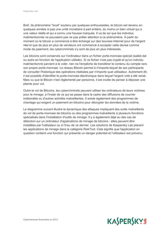 Kaspersky Lab
Cybermenaces financières en 2013
Bref, de phénomène "local" soutenu par quelques enthousiastes, le bitcoin est devenu en
quelques années si pas une unité monétaire à part entière, du moins un bien virtuel qui a
une valeur réelle et qui a connu une hausse marquée. Il va de soi que les individus
malintentionnés ne pouvaient pas ne pas prêter attention à ce phénomène. A partir du
moment où le bitcoin a commencé à être échangé sur des bourses Internet pour de l'argent
réel et que de plus en plus de vendeurs ont commencé à accepter cette devise comme
mode de paiement, les cybercriminels s'y sont de plus en plus intéressés.
Les bitcoins sont conservés sur l'ordinateur dans un fichier porte-monnaie spécial (wallet.dat
ou autre en fonction de l'application utilisée). Si ce fichier n'est pas crypté et qu'un individu
malintentionné parvient à le voler, rien ne l'empêche de transférer le contenu du compte vers
son propre porte-monnaie. Le réseau Bitcoin permet à n'importe lequel de ses participants
de consulter l'historique des opérations réalisées par n'importe quel utilisateur. Autrement dit,
il est possible d'identifier le porte-monnaie électronique dans lequel l'argent volé a été versé.
Mais vu que le Bitcoin n'est réglementé par personne, il est inutile de penser à déposer une
plainte pour vol.
Outre le vol de Bitcoins, les cybercriminels peuvent utiliser les ordinateurs de leurs victimes
pour le minage, à l'instar de ce qui se passe dans le cadre des diffusions de courrier
indésirable ou d'autres activités malveillantes. Il existe également des programmes de
chantage qui exigent un paiement en bitcoins pour décrypter les données de la victime.
Le diagramme suivant illustre la dynamique des attaques impliquant des outils malveillants
de vol de porte-monnaie de bitcoins ou des programmes malveillants à plusieurs fonctions
spécialisés dans l'installation d'outils de minage. Il y a également déjà eu des cas de
détection sur un ordinateur d'applications de minage de bitcoins : elles peuvent être
installées par l'utilisateur ou à l'insu de ce dernier. Les solutions de Kaspersky Lab placent
les applications de minage dans la catégorie RiskTool. Cela signifie que l'application en
question contient une fonction qui présente un danger potentiel et l'utilisateur est prévenu.
 