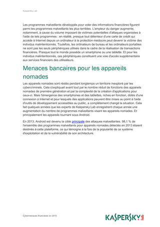 Kaspersky Lab
Cybermenaces financières en 2013
Les programmes malveillants développés pour voler des informations financières figurent
parmi les programmes malveillants les plus terribles. L'ampleur du danger augmente,
notamment, à cause du volume imposant de victimes potentielles d'attaques organisées à
l'aide de tels programmes : en réalité, presque tout détenteur d'une carte de crédit qui
accède à Internet depuis un ordinateur à la protection médiocre peut devenir la victime des
individus malintentionnés. Toutefois, les ordinateurs de bureau et les ordinateurs portables
ne sont pas les seuls périphériques utilisés dans le cadre de la réalisation de transactions
financières. Presque tout le monde possède un smartphone ou une tablette. Et pour les
individus malintentionnés, ces périphériques constituent une voie d'accès supplémentaire
aux services financiers des utilisateurs.
Menaces bancaires pour les appareils
nomades
Les appareils nomades sont réstés pendant longtemps un territoire inexploré par les
cybercriminels. Cela s'expliquait avant tout par le nombre réduit de fonctions des appareils
nomades de première génération et par la complexité de la création d'applications pour
ceux-ci. Mais l'émergence des smartphones et des tablettes, riches en fonction, dotés d'une
connexion à Internet et pour lesquels des applications peuvent être mises au point à l'aide
d'outils de développement accessibles au public, a complètement changé la situation. Cela
fait quelques années que les experts de Kaspersky Lab enregistrent chaque année une
augmentation du nombre de programmes malveillants visant les appareils nomades. Et
principalement les appareils tournant sous Android.
En 2013, Android est devenu la cible principale des attaques malveillantes. 98,1 % de
l'ensemble des programmes malveillants pour appareils nomades détectés en 2013 étaient
destinés à cette plateforme, ce qui témoigne à la fois de la popularité de ce système
d'exploitation et de la vulnérabilité de son architecture.
 