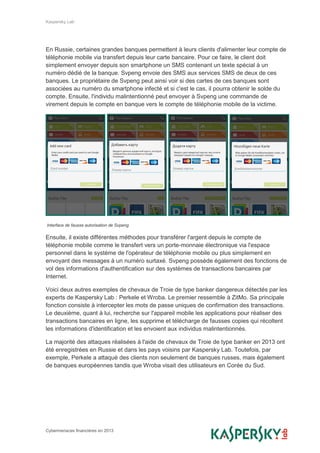 Kaspersky Lab
Cybermenaces financières en 2013
En Russie, certaines grandes banques permettent à leurs clients d'alimenter leur compte de
téléphonie mobile via transfert depuis leur carte bancaire. Pour ce faire, le client doit
simplement envoyer depuis son smartphone un SMS contenant un texte spécial à un
numéro dédié de la banque. Svpeng envoie des SMS aux services SMS de deux de ces
banques. Le propriétaire de Svpeng peut ainsi voir si des cartes de ces banques sont
associées au numéro du smartphone infecté et si c'est le cas, il pourra obtenir le solde du
compte. Ensuite, l'individu malintentionné peut envoyer à Svpeng une commande de
virement depuis le compte en banque vers le compte de téléphonie mobile de la victime.
Interface de fausse autorisation de Svpeng
Ensuite, il existe différentes méthodes pour transférer l'argent depuis le compte de
téléphonie mobile comme le transfert vers un porte-monnaie électronique via l'espace
personnel dans le système de l'opérateur de téléphonie mobile ou plus simplement en
envoyant des messages à un numéro surtaxé. Svpeng possède également des fonctions de
vol des informations d'authentification sur des systèmes de transactions bancaires par
Internet.
Voici deux autres exemples de chevaux de Troie de type banker dangereux détectés par les
experts de Kaspersky Lab : Perkele et Wroba. Le premier ressemble à ZitMo. Sa principale
fonction consiste à intercepter les mots de passe uniques de confirmation des transactions.
Le deuxième, quant à lui, recherche sur l'appareil mobile les applications pour réaliser des
transactions bancaires en ligne, les supprime et télécharge de fausses copies qui récoltent
les informations d'identification et les envoient aux individus malintentionnés.
La majorité des attaques réalisées à l'aide de chevaux de Troie de type banker en 2013 ont
été enregistrées en Russie et dans les pays voisins par Kaspersky Lab. Toutefois, par
exemple, Perkele a attaqué des clients non seulement de banques russes, mais également
de banques européennes tandis que Wroba visait des utilisateurs en Corée du Sud.
 