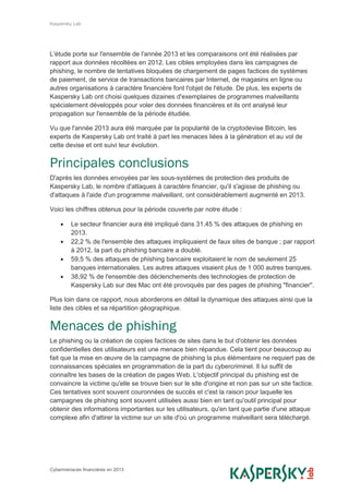 Kaspersky Lab
Cybermenaces financières en 2013
L'étude porte sur l'ensemble de l'année 2013 et les comparaisons ont été réalisées par
rapport aux données récoltées en 2012. Les cibles employées dans les campagnes de
phishing, le nombre de tentatives bloquées de chargement de pages factices de systèmes
de paiement, de service de transactions bancaires par Internet, de magasins en ligne ou
autres organisations à caractère financière font l'objet de l'étude. De plus, les experts de
Kaspersky Lab ont choisi quelques dizaines d'exemplaires de programmes malveillants
spécialement développés pour voler des données financières et ils ont analysé leur
propagation sur l'ensemble de la période étudiée.
Vu que l'année 2013 aura été marquée par la popularité de la cryptodevise Bitcoin, les
experts de Kaspersky Lab ont traité à part les menaces liées à la génération et au vol de
cette devise et ont suivi leur évolution.
Principales conclusions
D'après les données envoyées par les sous-systèmes de protection des produits de
Kaspersky Lab, le nombre d'attaques à caractère financier, qu'il s'agisse de phishing ou
d'attaques à l'aide d'un programme malveillant, ont considérablement augmenté en 2013.
Voici les chiffres obtenus pour la période couverte par notre étude :
 Le secteur financier aura été impliqué dans 31,45 % des attaques de phishing en
2013.
 22,2 % de l'ensemble des attaques impliquaient de faux sites de banque ; par rapport
à 2012, la part du phishing bancaire a doublé.
 59,5 % des attaques de phishing bancaire exploitaient le nom de seulement 25
banques internationales. Les autres attaques visaient plus de 1 000 autres banques.
 38,92 % de l'ensemble des déclenchements des technologies de protection de
Kaspersky Lab sur des Mac ont été provoqués par des pages de phishing "financier".
Plus loin dans ce rapport, nous aborderons en détail la dynamique des attaques ainsi que la
liste des cibles et sa répartition géographique.
Menaces de phishing
Le phishing ou la création de copies factices de sites dans le but d'obtenir les données
confidentielles des utilisateurs est une menace bien répandue. Cela tient pour beaucoup au
fait que la mise en œuvre de la campagne de phishing la plus élémentaire ne requiert pas de
connaissances spéciales en programmation de la part du cybercriminel. Il lui suffit de
connaître les bases de la création de pages Web. L'objectif principal du phishing est de
convaincre la victime qu'elle se trouve bien sur le site d'origine et non pas sur un site factice.
Ces tentatives sont souvent couronnées de succès et c'est la raison pour laquelle les
campagnes de phishing sont souvent utilisées aussi bien en tant qu'outil principal pour
obtenir des informations importantes sur les utilisateurs, qu'en tant que partie d'une attaque
complexe afin d'attirer la victime sur un site d'où un programme malveillant sera téléchargé.
 
