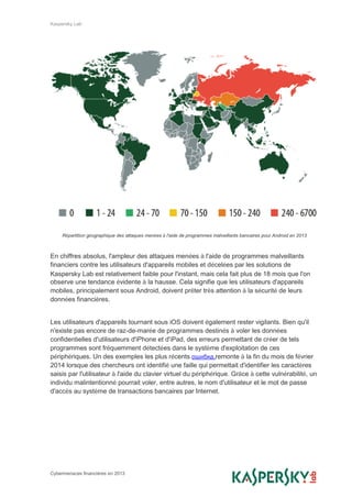 Kaspersky Lab
Cybermenaces financières en 2013
Répartition géographique des attaques menées à l'aide de programmes malveillants bancaires pour Android en 2013
En chiffres absolus, l'ampleur des attaques menées à l'aide de programmes malveillants
financiers contre les utilisateurs d'appareils mobiles et décelées par les solutions de
Kaspersky Lab est relativement faible pour l'instant, mais cela fait plus de 18 mois que l'on
observe une tendance évidente à la hausse. Cela signifie que les utilisateurs d'appareils
mobiles, principalement sous Android, doivent prêter très attention à la sécurité de leurs
données financières.
Les utilisateurs d'appareils tournant sous iOS doivent également rester vigilants. Bien qu'il
n'existe pas encore de raz-de-marée de programmes destinés à voler les données
confidentielles d'utilisateurs d'iPhone et d'iPad, des erreurs permettant de créer de tels
programmes sont fréquemment détectées dans le système d'exploitation de ces
périphériques. Un des exemples les plus récents ошибка,remonte à la fin du mois de février
2014 lorsque des chercheurs ont identifié une faille qui permettait d'identifier les caractères
saisis par l'utilisateur à l'aide du clavier virtuel du périphérique. Grâce à cette vulnérabilité, un
individu malintentionné pourrait voler, entre autres, le nom d'utilisateur et le mot de passe
d'accès au système de transactions bancaires par Internet.
 
