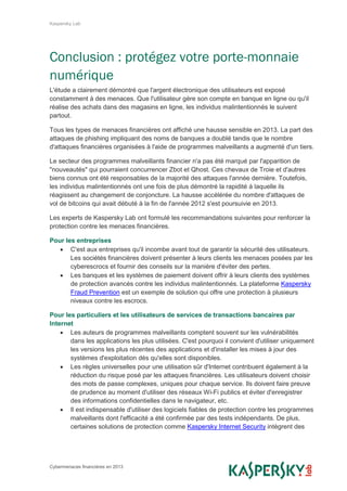 Kaspersky Lab
Cybermenaces financières en 2013
Conclusion : protégez votre porte-monnaie
numérique
L'étude a clairement démontré que l'argent électronique des utilisateurs est exposé
constamment à des menaces. Que l'utilisateur gère son compte en banque en ligne ou qu'il
réalise des achats dans des magasins en ligne, les individus malintentionnés le suivent
partout.
Tous les types de menaces financières ont affiché une hausse sensible en 2013. La part des
attaques de phishing impliquant des noms de banques a doublé tandis que le nombre
d'attaques financières organisées à l'aide de programmes malveillants a augmenté d'un tiers.
Le secteur des programmes malveillants financier n'a pas été marqué par l'apparition de
"nouveautés" qui pourraient concurrencer Zbot et Qhost. Ces chevaux de Troie et d'autres
biens connus ont été responsables de la majorité des attaques l'année dernière. Toutefois,
les individus malintentionnés ont une fois de plus démontré la rapidité à laquelle ils
réagissent au changement de conjoncture. La hausse accélérée du nombre d'attaques de
vol de bitcoins qui avait débuté à la fin de l'année 2012 s'est poursuivie en 2013.
Les experts de Kaspersky Lab ont formulé les recommandations suivantes pour renforcer la
protection contre les menaces financières.
Pour les entreprises
 C'est aux entreprises qu'il incombe avant tout de garantir la sécurité des utilisateurs.
Les sociétés financières doivent présenter à leurs clients les menaces posées par les
cyberescrocs et fournir des conseils sur la manière d'éviter des pertes.
 Les banques et les systèmes de paiement doivent offrir à leurs clients des systèmes
de protection avancés contre les individus malintentionnés. La plateforme Kaspersky
Fraud Prevention est un exemple de solution qui offre une protection à plusieurs
niveaux contre les escrocs.
Pour les particuliers et les utilisateurs de services de transactions bancaires par
Internet
 Les auteurs de programmes malveillants comptent souvent sur les vulnérabilités
dans les applications les plus utilisées. C'est pourquoi il convient d'utiliser uniquement
les versions les plus récentes des applications et d'installer les mises à jour des
systèmes d'exploitation dès qu'elles sont disponibles.
 Les règles universelles pour une utilisation sûr d'Internet contribuent également à la
réduction du risque posé par les attaques financières. Les utilisateurs doivent choisir
des mots de passe complexes, uniques pour chaque service. Ils doivent faire preuve
de prudence au moment d'utiliser des réseaux Wi-Fi publics et éviter d'enregistrer
des informations confidentielles dans le navigateur, etc.
 Il est indispensable d'utiliser des logiciels fiables de protection contre les programmes
malveillants dont l'efficacité a été confirmée par des tests indépendants. De plus,
certaines solutions de protection comme Kaspersky Internet Security intègrent des
 