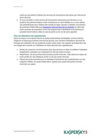 Kaspersky Lab
Cybermenaces financières en 2013
outils qui permettent d'utiliser les services de transactions bancaires par Internet en
toute sécurité.
 Si vous accédez à votre service de transactions bancaires par Internet ou à un
système de paiement depuis votre smartphone ou votre tablette ou si vous utilisez
ces périphériques pour réaliser des achats en ligne, pensez à adopter une solution
de protection fiable telle que Kaspersky Internet Security for Android qui offre des
outils avancés de protection contre les programmes malveillants et le phishing et
possède des fonctions utiles en cas de perte ou de vol de votre appareil.
Pour les détenteurs de cryptodevises
Dans la mesure où la devise bitcoin et autres phénomènes semblables comme Litecoin,
Dogecoin et beaucoup d'autres sont encore jeunes, bon nombre d'utilisateurs ignorent les
finesses de l'utilisation de ces systèmes et pour cette raison, les experts de Kaspersky Lab
ont rédigé des conseils sur l'utilisation en toute sécurité des cryptodevises.
 Evitez de conserver vos économies dans des services en ligne et préférez l'utilisation
d'application spéciales qui remplissent le rôle de porte-monnaie.
 Répartissez vos économies entre plusieurs porte-monnaie. Cela réduira le risque de
toute perdre en cas d'attaque contre un de ces porte-monnaie.
 Placez les porte-monnaie pour le stockage à long terme des cryptodevises sur des
supports chiffrés. En guise d'alternative, sachez qu'il existe des porte-monnaie
imprimés sur papier.
 