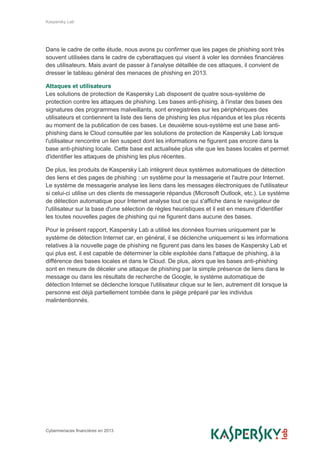 Kaspersky Lab
Cybermenaces financières en 2013
Dans le cadre de cette étude, nous avons pu confirmer que les pages de phishing sont très
souvent utilisées dans le cadre de cyberattaques qui visent à voler les données financières
des utilisateurs. Mais avant de passer à l'analyse détaillée de ces attaques, il convient de
dresser le tableau général des menaces de phishing en 2013.
Attaques et utilisateurs
Les solutions de protection de Kaspersky Lab disposent de quatre sous-système de
protection contre les attaques de phishing. Les bases anti-phising, à l'instar des bases des
signatures des programmes malveillants, sont enregistrées sur les périphériques des
utilisateurs et contiennent la liste des liens de phishing les plus répandus et les plus récents
au moment de la publication de ces bases. Le deuxième sous-système est une base anti-
phishing dans le Cloud consultée par les solutions de protection de Kaspersky Lab lorsque
l'utilisateur rencontre un lien suspect dont les informations ne figurent pas encore dans la
base anti-phishing locale. Cette base est actualisée plus vite que les bases locales et permet
d'identifier les attaques de phishing les plus récentes.
De plus, les produits de Kaspersky Lab intègrent deux systèmes automatiques de détection
des liens et des pages de phishing : un système pour la messagerie et l'autre pour Internet.
Le système de messagerie analyse les liens dans les messages électroniques de l'utilisateur
si celui-ci utilise un des clients de messagerie répandus (Microsoft Outlook, etc.). Le système
de détection automatique pour Internet analyse tout ce qui s'affiche dans le navigateur de
l'utilisateur sur la base d'une sélection de règles heuristiques et il est en mesure d'identifier
les toutes nouvelles pages de phishing qui ne figurent dans aucune des bases.
Pour le présent rapport, Kaspersky Lab a utilisé les données fournies uniquement par le
système de détection Internet car, en général, il se déclenche uniquement si les informations
relatives à la nouvelle page de phishing ne figurent pas dans les bases de Kaspersky Lab et
qui plus est, il est capable de déterminer la cible exploitée dans l'attaque de phishing, à la
différence des bases locales et dans le Cloud. De plus, alors que les bases anti-phishing
sont en mesure de déceler une attaque de phishing par la simple présence de liens dans le
message ou dans les résultats de recherche de Google, le système automatique de
détection Internet se déclenche lorsque l'utilisateur clique sur le lien, autrement dit lorsque la
personne est déjà partiellement tombée dans le piège préparé par les individus
malintentionnés.
 