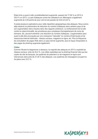 Kaspersky Lab
Cybermenaces financières en 2013
Etats-Unis a quant à elle considérablement augmenté, passant de 17,56 % en 2012 à
30,8 % en 2013. La part d'attaques contre les utilisateurs en Allemagne a également
augmenté de 3,49 points de pour cent et est passée de 5,83 à 9,32 %.
Il existe plusieurs explications pour cette répartition géographique des attaques. Nous avions
déjà observé ce phénomène de réduction du nombre d'attaques dans certains pays et de
son augmentation dans d'autres dans des rapports antérieurs. Le renforcement de la lutte
contre la cybercriminalité, les procédures plus complexes d'enregistrement de noms de
domaine, etc. peuvent entraîner une réduction du nombre d'attaques. L'augmentation peut
quant à elle être provoquée par une croissance "naturelle" du nombre d'internautes et de
ressources Internet distinctes : réseaux sociaux, magasins en ligne, etc. Plus la fréquence
de consultation de pages Web dans un pays donné augmente, plus le risque d'exposition à
des pages de phishing augmente également.
Cibles
Comme l'illustre le diagramme ci-dessous, la majorité des attaques en 2013 a exploité les
réseaux sociaux :près de 35,4 %. Les cibles exploitées par le phishing financier tels que les
copies de site de banques, de systèmes de paiement ou de magasins en ligne sont
intervenues dans près de 31,45 % des attaques. Les systèmes de messagerie occupent la
3e place avec 23,3 %.
 