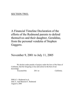 SECTION TWO.
A Financial Timeline Declaration of the
efforts of the Redmond parents to defend
themselves and their daughter, Geraldine,
from the personal vendetta of Stephen
Gaggero.
November 9, 2001 to July 11, 2005
We declare under penalty of perjury under the laws of the State of
California, that the foregoing is true and correct to the best of our
knowledge.
Executed this 2011 at California.
SMLLC v Redmond et al.
John A. And Maureen C. Redmond
August 6, 2005
 