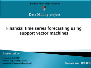 Tunisia Polytechnic School
Data Mining project
Presented by
Mohamed DHAOUI
3rd year engineering student
(contact@Mohamed-dhaoui.com) Academic Year : 2015-2016
Financial time series forecasting using
support vector machines
 