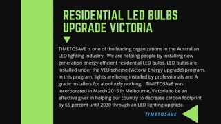TIMETOSAVE is one of the leading organizations in the Australian
LED lighting industry.  We are helping people by installing new
generation energy-efficient residential LED bulbs. LED bulbs are
installed under the VEU scheme (Victoria Energy upgrade) program.
In this program, lights are being installed by professionals and A
grade installers for absolutely nothing.   TIMETOSAVE was
incorporated in March 2015 in Melbourne, Victoria to be an
effective giver in helping our country to decrease carbon footprint
by 65 percent until 2030 through an LED lighting upgrade.
RESIDENTIAL LED BULBS
UPGRADE VICTORIA
T I M E T O S A V E
 