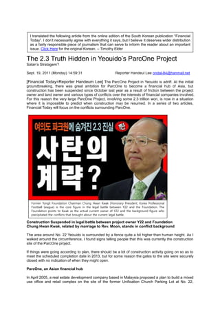 I translated the following article from the online edition of the South Korean publication “Financial
  Today”. I don‟t necessarily agree with everything it says, but I believe it deserves wider distribution
  as a fairly responsible piece of journalism that can serve to inform the reader about an important
  issue. Click Here for the original Korean. – Timothy Elder

The 2.3 Truth Hidden in Yeouido‟s ParcOne Project
Satan‟s Stratagem?

Sept. 19, 2011 (Monday) 14:59:31                           Reporter Handeul Lee ondal-84@hanmail.net

[Financial Today=Reporter Handeum Lee] The ParcOne Project in Yeouido is adrift. At the initial
groundbreaking, there was great ambition for ParcOne to become a financial hub of Asia, but
construction has been suspended since October last year as a result of friction between the project
owner and land owner and various types of conflicts over the interests of financial companies involved.
For this reason the very large ParcOne Project, involving some 2.3 trillion won, is now in a situation
where it is impossible to predict when construction may be resumed. In a series of two articles,
Financial Today will focus on the conflicts surrounding ParcOne.




  Former Tongil Foundation Chairman Chung Hwan Kwak (Honorary President, Korea Professional
  Football League) is the core figure in the legal battle between Y22 and the Foundation. The
  Foundation points to Kwak as the actual current owner of Y22 and the background figure who
  precipitated the conflicts that brought about the current legal battle.

Construction Suspended in legal battle between project owner Y22 and Foundation
Chung Hwan Kwak, related by marriage to Rev. Moon, stands in conflict background

The area around No. 22 Yeouido is surrounded by a fence quite a bit higher than human height. As I
walked around the circumference, I found signs telling people that this was currently the construction
site of the ParcOne project.

If things were going according to plan, there should be a lot of construction activity going on so as to
meet the scheduled completion date in 2013, but for some reason the gates to the site were securely
closed with no indication of when they might open.

ParcOne, an Asian financial hub

In April 2005, a real estate development company based in Malaysia proposed a plan to build a mixed
use office and retail complex on the site of the former Unification Church Parking Lot at No. 22,
 