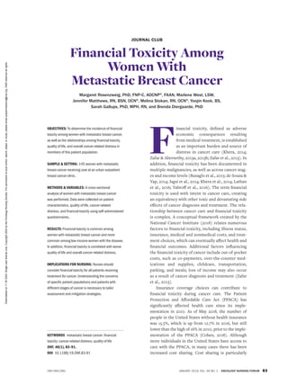 JANUARY 2019, VOL. 46 NO. 1 ONCOLOGY NURSING FORUM 83
ONF.ONS.ORG
JOURNAL CLUB
Financial Toxicity Among
Women With
Metastatic Breast Cancer
Margaret Rosenzweig, PhD, FNP-C, AOCNP®
, FAAN, Marlene West, LSW,
Jennifer Matthews, RN, BSN, OCN®
, Melina Stokan, RN, OCN®
, Yoojin Kook, BS,
Sarah Gallups, PhD, MPH, RN, and Brenda Diergaarde, PhD
F
inancial toxicity, defined as adverse
economic consequences resulting
from medical treatment, is established
as an important burden and source of
distress in cancer care (Khera, 2014;
Zafar & Abernethy, 2013a, 2013b; Zafar et al., 2013). In
addition, financial toxicity has been documented in
multiple malignancies, as well as across cancer stag-
es and income levels (Buzaglo et al., 2015; de Souza &
Yap, 2014; Jagsi et al., 2014; Khera et al., 2014; Lathan
et al., 2016; Yabroff et al., 2016). The term financial
toxicity is used with intent in cancer care, creating
an equivalency with other toxic and devastating side
effects of cancer diagnosis and treatment. The rela-
tionship between cancer care and financial toxicity
is complex. A conceptual framework created by the
National Cancer Institute (2018) relates numerous
factors to financial toxicity, including illness status,
insurance, medical and nonmedical costs, and treat-
ment choices, which can eventually affect health and
financial outcomes. Additional factors influencing
the financial toxicity of cancer include out-of-pocket
costs, such as co-payments, over-the-counter med-
ications and supplies, childcare, transportation,
parking, and meals; loss of income may also occur
as a result of cancer diagnosis and treatment (Zafar
et al., 2013).
Insurance coverage choices can contribute to
financial toxicity during cancer care. The Patient
Protection and Affordable Care Act (PPACA) has
significantly affected health care since its imple-
mentation in 2010. As of May 2018, the number of
people in the United States without health insurance
was 15.5%, which is up from 12.7% in 2016, but still
lower than the high of 16% in 2010, prior to the imple-
mentation of the PPACA (Cohen, 2018). Although
more individuals in the United States have access to
care with the PPACA, in many cases there has been
increased cost sharing. Cost sharing is particularly
OBJECTIVES: To determine the incidence of financial
toxicity among women with metastatic breast cancer,
as well as the relationships among financial toxicity,
quality of life, and overall cancer-related distress in
members of this patient population.
SAMPLE & SETTING: 145 women with metastatic
breast cancer receiving care at an urban outpatient
breast cancer clinic.
METHODS & VARIABLES: A cross-sectional
analysis of women with metastatic breast cancer
was performed. Data were collected on patient
characteristics, quality of life, cancer-related
distress, and financial toxicity using self-administered
questionnaires.
RESULTS: Financial toxicity is common among
women with metastatic breast cancer and more
common among low-income women with the disease.
In addition, financial toxicity is correlated with worse
quality of life and overall cancer-related distress.
IMPLICATIONS FOR NURSING: Nurses should
consider financial toxicity for all patients receiving
treatment for cancer. Understanding the concerns
of specific patient populations and patients with
different stages of cancer is necessary to tailor
assessment and mitigation strategies.
KEYWORDS metastatic breast cancer; financial
toxicity; cancer-related distress; quality of life
ONF, 46(1), 83–91.
DOI 10.1188/19.ONF.83-91
Downloaded
on
11
20
2020.
Single-user
license
only.
Copyright
2020
by
the
Oncology
Nursing
Society.
For
permission
to
post
online,
reprint,
adapt,
or
reuse,
please
email
pubpermissions@ons.org.
ONS
reserves
all
rights.
 
