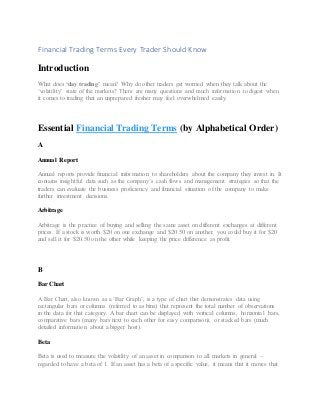 Financial Trading Terms Every Trader Should Know
Introduction
What does ‘day trading’ mean? Why do other traders get worried when they talk about the
‘volatility’ state of the markets? There are many questions and much information to digest when
it comes to trading that an unprepared fresher may feel overwhelmed easily.
Essential Financial Trading Terms (by Alphabetical Order)
A
Annual Report
Annual reports provide financial information to shareholders about the company they invest in. It
contains insightful data such as the company’s cash flows and management strategies so that the
traders can evaluate the business proficiency and financial situation of the company to make
further investment decisions.
Arbitrage
Arbitrage is the practice of buying and selling the same asset on different exchanges at different
prices. If a stock is worth $20 on one exchange and $20.50 on another, you could buy it for $20
and sell it for $20.50 on the other while keeping the price difference as profit.
B
Bar Chart
A Bar Chart, also known as a ‘Bar Graph’, is a type of chart that demonstrates data using
rectangular bars or columns (referred to as bins) that represent the total number of observations
in the data for that category. A bar chart can be displayed with vertical columns, horizontal bars,
comparative bars (many bars next to each other for easy comparison), or stacked bars (much
detailed information about a bigger host).
Beta
Beta is used to measure the volatility of an asset in comparison to all markets in general –
regarded to have a beta of 1. If an asset has a beta of a specific value, it means that it moves that
 