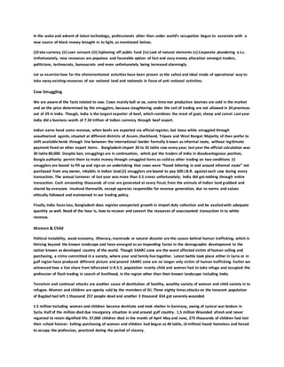 In the wake and advent of latest technology, professionals other than under world’s occupation begun to associate with a
new source of black money brought in to light, as mentioned below;
(i)Fake currency (ii) Loan amount (iii) Siphoning off public fund (iv) Loot of natural elements (v) Corporate plundering e.t.c.
Unfortunately, new resources are populous and favorable option of fast and easy money allocation amongst traders,
politicians, technocrats, bureaucrats and more unfortunately being increased alarmingly.
Let us examine how far the aforementioned activities have been proven as the safest and ideal mode of operational way to
take away existing resources of our national land and nationals in favorof anti national activities.
Cow Smuggling
We are aware of the facts related to cow. Cows mainly bull or ox, some time non productive bovines are sold in the market
and on the price determined by the smugglers, because slaughtering under the veil of trading are not allowed in 24 provinces
out of 29 in India. Though, India is the largest exporter of beef, which combines the meat of goat, sheep and camel. Last year
India did a business worth of 7.34 trillion of Indian currency through beef export.
Indian earns hand some revenue, when beefs are exported via official register, but loose while smuggled through
unauthorized agents, situated at different districts of Assam, Jharkhand, Tripura and West Bengal.Majority of then prefer to
shift available herds through line between the international border formally known as informal route, without legitimate
payment fixed on other export items . Bangladesh import 30 to 35 lakhs cow every year, last year the official calculation was
30 lakhs 80,000. Despite ban, smugglings are in continuation, which put the traders of India in disadvantageous position,
Bangla authority permit them to make money through smuggled items as validas other trading on two conditions (i)
smugglers are bound to fill up and signon an undertaking that cows were “found loitering in and around informal route” not
purchased from any owner, inhabits in Indian land.(ii) smugglers are bound to pay 500 I.N.R. against each cow during every
transaction. The annual turnover of last year was more than 3.5 crores unfortunately; India did get nothing through entire
transaction. Cash amounting thousands of croe are generated at every fiscal, from the animals of Indian land grabbed and
shared by everyone involved therewith, except agencies responsible for revenue generation, due to norms and values
ethically followed and maintained in our trading policy.
Finally, India faces loss, Bangladesh does registerunexpected growth in import duty collection and be availedwith adequate
quantity as well. Need of the hour is, how to recover and convert the resources of unaccounted transaction in to white
revenue.
Women & Child
Political instability, weak economy, illiteracy, manmade or natural disaster are the causes behind human trafficking, which is
thriving beyond the known landscape and have emerged as an impending factor in the demographic development to the
nation known as developed country of the world. Though SAARC zone are the worst affected victim of human selling and
purchasing, a crime committed in a society, where your and family live together. Latest battle took place either in Syria or in
gulf region have produced different picture and proved SAARC zone are no longer only victim of human trafficking. Earlier we
witnessed how a lion share from bifurcated U.R.S.S. population mostly child and women had to take refuge and occupied the
profession of flesh trading in search of livelihood, in the region other than their known landscape including India.
Terrorism and continual attacks are another cause of destitution of healthy, wealthy society of women and child society in to
refugee. Women and children are openly sold by the members of ISI. Three eighty times attacks on the innocent population
of Bagdad had left 1 thousand 257 people dead and another 3 thousand 654 got severely wounded.
1.5 million Including women and children became destitute and took shelter in Germany, owing of cynical war broken in
Syria.Half of the million died due insurgency situation in and around gulf country. 1.5 million Wounded afresh and never
regained to retain dignified life. 37,000 children died in the month of April May and June, 275 thousands of children had lost
their school forever. Selling-purchasing of women and children had begun as 40 lakhs, (4 million) found homeless and forced
to occupy the profession, practiced during the period of slavery.
 