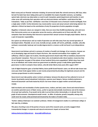 black money and our financial institution including 19 commercial banks like oriental commerce, ING Vysa, Indus
Ind and Yes bank have been taking active part to reestablish the empire of parallel economy. our banking
system lacks electronic eye observation as need in each transaction postal department and branches in semi
urban areas still continuing their operation with out electronic devices and facilities could detect the fake
transactions. Today as per R.B.I. clarification more than 2.5 thousand crores of amount transferred illegally from
a single place in Delhi. Further detection may reveal another source and actual amount what being claimed. Our
collection of direct tax based on the contribution of only 3% proportion of entire population strength.
Illegalities in Domestic nature are rampant in India, there are more than 25,000 manufacturing units and more
than that service sectors are on operation across the country, unfortunately out of them only 200—250
companies have been showing their interest to represent their annual turnover through proper balance sheet as
a part of corporate responsibility.
Our system our infrastructure and our mode of operation are still miles away from any normal operation of
developed nation. Physically we are rural, mentally corrupt, socially self centric, politically, unstable, culturally
confused, economically bankrupt and morally degenerated in a manner as did not found in pre independence
era.
Government must behave and act in a process of creation of wealth not drainage of our economy, because we
are at developing stage and bound to import the items , like essential commodities from neighbor, self
sufficiency reflects in paper not in action, therefore government should make PAN as mandatory document for
every financial transaction. There are 3 cross citizen who are bracketed under direct taxation means less than
3% are the genuine tax payer of the volume of one hundred thirtycrores population!! Which show how much
we as an individual and in what extent our government as collective group is ready deliver good financial
governance in order to compete those nations, who did attain liberty many years after august 1947?
Lack of digital footprints gave us harshad Mehta, ketan parikh brand financial scams; we did not take lesson now
every year cheat funds appear before us and mutely compromised by derailing the legitimate amount and the
revenues proportionate to entire transaction.
Government must take positive action to check and balance between the abnormal fees collected in terms of
income by privately owned educational institutions, supreme court lawyers, famous medical practionners,
chartered accountant and funds looted by N.G.O’s but never shown on paper neither served with proper
receipt.
Gold merchants and merchandise of other jeweler items, realtors, and land, water, forest and mineral looters
are another potential source of black money , prefer to operate domestically incontinence and at the instances
of corrupt local authority. If we would not be able to arrest them either domestically or in abroad then the
graph of socio-economic development would remain an affair of exclusive growth, inequality among unity
could never be erased, what promised and dreamed by the makers of modern India.
*Author: Jaideep Chatterjee is an assistant professor, thinker of management studies in a well known college at
Salt Lake City, in Kolkata.
This piece of writing is one of the portion of course work of his research work, currently engaged titled:
transcendental changes in corporate and natural environment: impact on human kind.
Jaideep.chatterjee12@gmail.com deep.jai@rediffmail.com
 