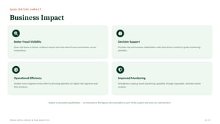 Q UA L I TAT I V E I M PA C T
Business Impact
Better Fraud Visibility
Gives risk teams a clearer, evidence-based view into where fraud concentrates across
transactions.
Decision Support
Provides risk and business stakeholders with data-driven context to guide monitoring
priorities.
Operational Efficiency
Enables more targeted review effort by focusing attention on higher-risk segments and
time windows.
Improved Monitoring
Strengthens ongoing fraud monitoring capability through repeatable, behavior-based
analysis.
Impact is presented qualitatively — no financial or ROI figures were provided as part of this project and none are claimed here.
FRAUD INTELLIGENCE & RISK ANALYTICS 12 / 17
 