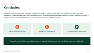 C L O S I N G S U M M A RY
Conclusion
This project delivered a complete, end-to-end fraud analytics pipeline - validating and profiling over 389,000 credit card transactions,
engineering fraud-indicative features, and translating behavioral and temporal patterns into executive-ready Tableau dashboards. The result is
a clear, evidence-based foundation for risk-based monitoring that financial institutions can act on.
High-risk concentration identified Late-night fraud window detected Risk-based monitoring recommended
This work reflects the full analytics lifecycle expected of a modern Data Analyst - from raw data to boardroom-ready insight.
FRAUD INTELLIGENCE & RISK ANALYTICS 16 / 17
 