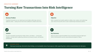 E X E C U T I V E S U M M A R Y
Turning Raw Transactions Into Risk Intelligence
Business Problem
Fraudulent transactions are rare, high-impact events hidden within large volumes of
legitimate activity - making manual review alone insufficient to reliably surface them.
Objective
Build a complete fraud analytics pipeline to validate, clean, analyze, and visualize large-
scale credit card transaction data in order to identify high-risk behavioral patterns.
Solution
An end-to-end pipeline spanning Excel, MySQL, Python, and Tableau — covering data
validation, cleaning, feature engineering, behavioral and temporal analysis, and executive
dashboarding.
Key Outcomes
High-risk customer segments identified; fraud concentration during late-night hours
(22:00–23:00) detected; executive-ready dashboards designed in Tableau.
BUSIN ESS VALUE
Risk-based monitoring, informed by these findings, can meaningfully reduce fraud exposure while supporting faster, evidence-based decisions for risk teams.
FRAUD INTELLIGENCE & RISK ANALYTICS 02 / 17
 