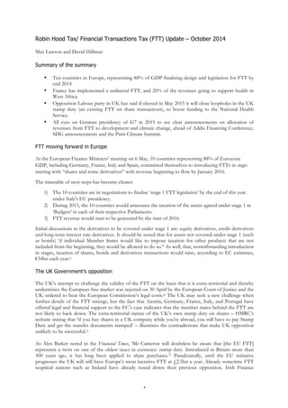 Robin Hood Tax/ Financial Transactions Tax (FTT) Update – October 2014 
1 
Max Lawson and David Hillman 
Summary of the summary 
• Ten countries in Europe, representing 88% of GDP finalising design and legislation for FTT by 
end 2014 
• France has implemented a unilateral FTT, and 20% of the revenues going to support health in 
West Africa 
• Opposition Labour party in UK has said if elected in May 2015 it will close loopholes in the UK 
stamp duty (an existing FTT on share transactions), to boost funding to the National Health 
Service. 
• All eyes on German presidency of G7 in 2015 to see clear announcements on allocation of 
revenues from FTT to development and climate change, ahead of Addis Financing Conference, 
SDG announcements and the Paris Climate Summit. 
FTT moving forward in Europe 
At the European Finance Ministers’ meeting on 6 May, 10 countries representing 88% of Eurozone 
GDP, including Germany, France, Italy and Spain, committed themselves to introducing FTTs in stages 
starting with “shares and some derivatives” with revenue beginning to flow by January 2016. 
The timetable of next steps has become clearer: 
1) The 10 countries are in negotiations to finalise ‘stage 1 FTT legislation’ by the end of this year 
under Italy's EU presidency. 
2) During 2015, the 10 countries would announce the taxation of the assets agreed under stage 1 in 
‘Budgets’ in each of their respective Parliaments. 
3) FTT revenue would start to be generated by the start of 2016. 
Initial discussions re the derivatives to be covered under stage 1 are: equity derivatives, credit derivatives 
and long-term interest rate derivatives. It should be noted that for assets not covered under stage 1 (such 
as bonds) ‘if individual Member States would like to impose taxation for other products that are not 
included from the beginning, they would be allowed to do so.’i As well, that, notwithstanding introduction 
in stages, taxation of shares, bonds and derivatives transactions would raise, according to EC estimates, 
€34bn each year.ii 
The UK Government’s opposition 
The UK’s attempt to challenge the validity of the FTT on the basis that it is extra-territorial and thereby 
undermines the European free market was rejected on 30 April by the European Court of Justice and the 
UK ordered to bear the European Commission’s legal costs.iii The UK may seek a new challenge when 
further details of the FTT emerge, but the fact that Austria, Germany, France, Italy, and Portugal have 
offered legal and financial support to the EC’s case indicates that the member states behind the FTT are 
not likely to back down. The extra-territorial nature of the UK’s own stamp duty on shares – HMRC’s 
website stating that ‘if you buy shares in a UK company while you're abroad, you still have to pay Stamp 
Duty and get the transfer documents stamped’ – illustrates the contradictions that make UK opposition 
unlikely to be successful.iv 
As Alex Barker noted in the Financial Times, ‘Mr Cameron will doubtless be aware that [the EU FTT] 
represents a twist on one of the oldest taxes in existence: stamp duty. Introduced in Britain more than 
300 years ago, it has long been applied to share purchases.’v Paradoxically, until the EU initiative 
progresses the UK will still have Europe’s most lucrative FTT at £2.5bn a year. Already sometime FTT 
sceptical nations such as Ireland have already toned down their previous opposition. Irish Finance 
 