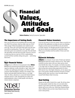 FS-591 (Revised)




$
                             Financial
                             Values,
                             Attitudes
                              and Goals
                              Debra Pankow, Family Economic Specialist


The Importance of Setting Goals                                 Financial Values Inventory
Have you ever felt you are not getting what you really want     If you are not aware of your own money values, an activity on
out of life? Do you know what you really want out of life?      the back of this publication can help you start your thinking.
Three groups of Harvard graduates were studied several          Imagine you have just received $100 you do not need for
years ago. Those who wrote down their goals were the most       everyday expenses. Go through each pair of items and circle
successful at reaching them. Those who “mentally” wrote         the item on which you would prefer to spend the money.
down their goals were moderately successful. The individuals    When you are ﬁnished, total the number of times each item
who did neither were the least successful. The key to success   was circled.
in achieving what you want out of life is understanding
yourself and then carefully setting some goals — and writing
them down.

                                                                $
                                                                Financial Attitudes
                                                                Attitudes are a measure of your state of mind, your opinions



$
                                                                and judgment about the world in which you live. They reﬂect
Your Financial Values                                           a position you have taken with your values and are much
Your goals are a reﬂection of your personal values. Values      more ﬂexible than values. For example, one family may place
are relatively permanent personal beliefs about what you        a very high value on children and have a very positive attitude
regard as important, worthy, desirable or right. Values tend    about raising them and providing opportunities for them.
to reﬂect your upbringing and change very little without        Both spouses may value higher education, yet one spouse may
conscious effort throughout a lifetime. For example, some       have a more positive attitude toward the University of North
families and individuals hold their faith as a very high        Dakota and the other may have a more favorable attitude
value; for others, education or a successful family business    toward North Dakota State University.
enterprise may be a value. Recognizing our values and
understanding the values of other people with whom we
closely interact is important.                                  Goal Setting
                                                                Dreams are the stuff of which life is made. We all have them.
                                                                Yet many people wonder how they ever can realize their
                                                                dreams or give them up when they experience roadblocks,
                                                                detours and curves on the way. Achieving a ﬁnancial dream
                                                                often is difﬁcult when you have many ﬁnancial issues that
                                                                seem to take priority.

September 2010
 