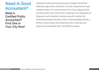 pdfcrowd.comopen in browser PRO version Are you a developer? Try out the HTML to PDF API
initialized as personal experience post. People shared their
individual saga online and within no time, it became the most
coveted medium of communication thus encouraging all and
sundry to share their own stories. Banking on the popularity of
blog posts, web marketers started using this medium for
promoting products/services online. It would ideally include a
written content about the product/service in descript and
experiences associated with it by di erent people.
Need A Good
Accountant?
Need a
Certified Public
Accountant?
Find One In
Your City Now!
 