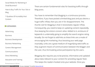 pdfcrowd.comopen in browser PRO version Are you a developer? Try out the HTML to PDF API
wisely.
There are certain fundamental rules for boosting tra c through
blog posts.
You have to remember that blogging is a continuous process.
Therefore, if you have posted a limited blog post and you desire a
huge tra c in ow, then you are in for disappointment. The
thumb rule for blogging is that it necessitates regular in ow.
Consequently, you need to keep on updating content repeatedly,
thus keeping the visitors concern alive. Added to it, enclosure of
keywords is undeniably going to amplify the search engine rating
broadly. Do not forget to add links as these links are a mode of
encouraging link marketing, thus boosting your web page
invariably. Links are a great medium of magnifying web tra c as
they augment means of communication between the blogger and
the user, thus formulating active participation by the users.
Blogging also requires you to be precise, informative and updated
about data relevant to your content for providing regular feed.
This keeps the readers hooked onto your website. Once you
Social Media For Marketing A
Small Business?
How to Buy Tra c for Your Site or
Blog
7 Qualities Of Incredibly Viral
Content
 CATEGORIES
Advertising
Business
Business Development
Business Networking
Careers Management
Communications
Direct Marketing
Education and Training
Entrepreneurialism
 
