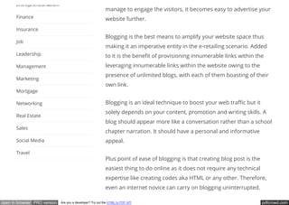 pdfcrowd.comopen in browser PRO version Are you a developer? Try out the HTML to PDF API
manage to engage the visitors, it becomes easy to advertise your
website further.
Blogging is the best means to amplify your website space thus
making it an imperative entity in the e-retailing scenario. Added
to it is the bene t of provisioning innumerable links within the
leveraging innumerable links within the website owing to the
presence of unlimited blogs, with each of them boasting of their
own link.
Blogging is an ideal technique to boost your web tra c but it
solely depends on your content, promotion and writing skills. A
blog should appear more like a conversation rather than a school
chapter narration. It should have a personal and informative
appeal.
Plus point of ease of blogging is that creating blog post is the
easiest thing to do online as it does not require any technical
expertise like creating codes aka HTML or any other. Therefore,
even an internet novice can carry on blogging uninterrupted.
Entrepreneurialism
Finance
Insurance
Job
Leadership
Management
Marketing
Mortgage
Networking
Real Estate
Sales
Social Media
Travel
 