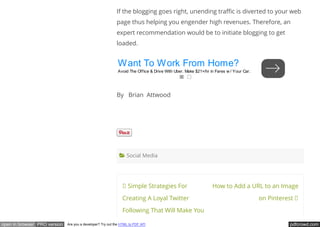 pdfcrowd.comopen in browser PRO version Are you a developer? Try out the HTML to PDF API
Simple Strategies For
Creating A Loyal Twitter
Following That Will Make You
How to Add a URL to an Image
on Pinterest
If the blogging goes right, unending tra c is diverted to your web
page thus helping you engender high revenues. Therefore, an
expert recommendation would be to initiate blogging to get
loaded.
By   Brian  Attwood
 
 Social Media
Want To Work From Home?
Avoid The Office & Drive With Uber. Make $21+/hr in Fares w / Your Car.
 