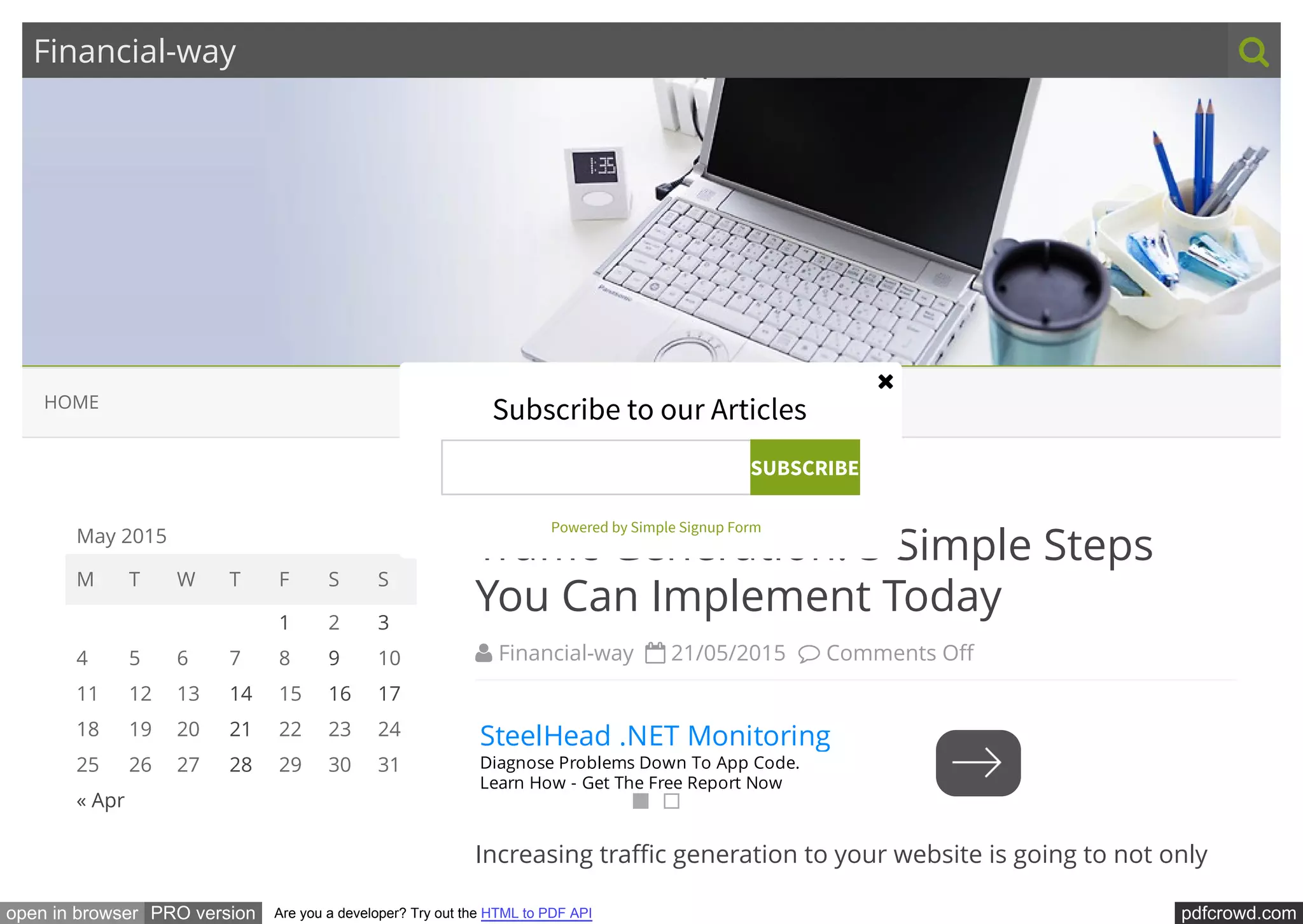 pdfcrowd.comopen in browser PRO version Are you a developer? Try out the HTML to PDF API
Financial-way 
 Financial-way   21/05/2015   Comments O
Tra c Generation: 3 Simple Steps
You Can Implement Today
Increasing tra c generation to your website is going to not only
May 2015
M T W T F S S
« Apr    
  1 2 3
4 5 6 7 8 9 10
11 12 13 14 15 16 17
18 19 20 21 22 23 24
25 26 27 28 29 30 31
HOME
SteelHead .NET Monitoring
Diagnose Problems Down To App Code.
Learn How - Get The Free Report Now
Subscribe to our Articles
SUBSCRIBE
Powered by Simple Signup Form

 