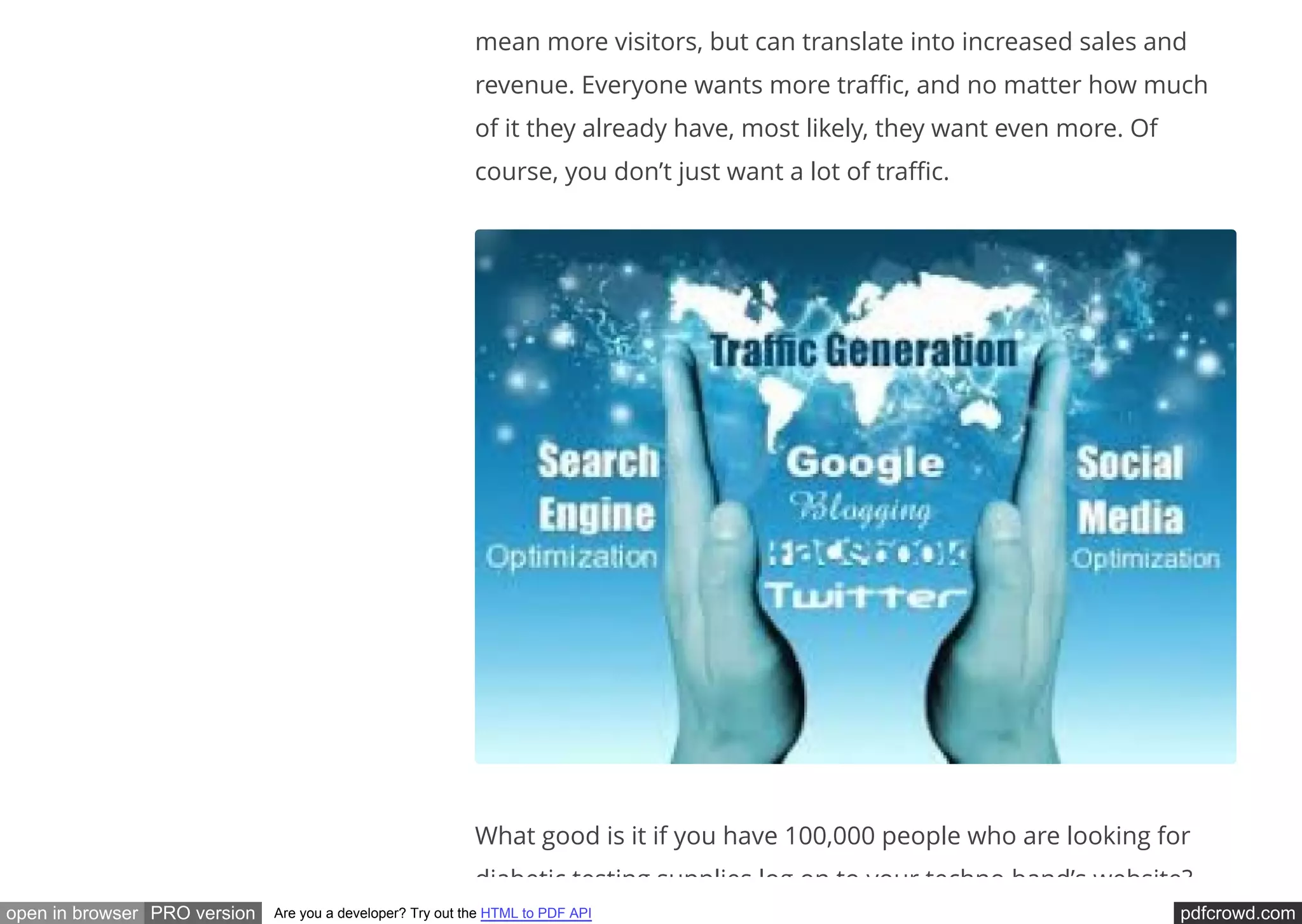 pdfcrowd.comopen in browser PRO version Are you a developer? Try out the HTML to PDF API
mean more visitors, but can translate into increased sales and
revenue. Everyone wants more tra c, and no matter how much
of it they already have, most likely, they want even more. Of
course, you don’t just want a lot of tra c.
What good is it if you have 100,000 people who are looking for
diabetic testing supplies log on to your techno band’s website?
 
