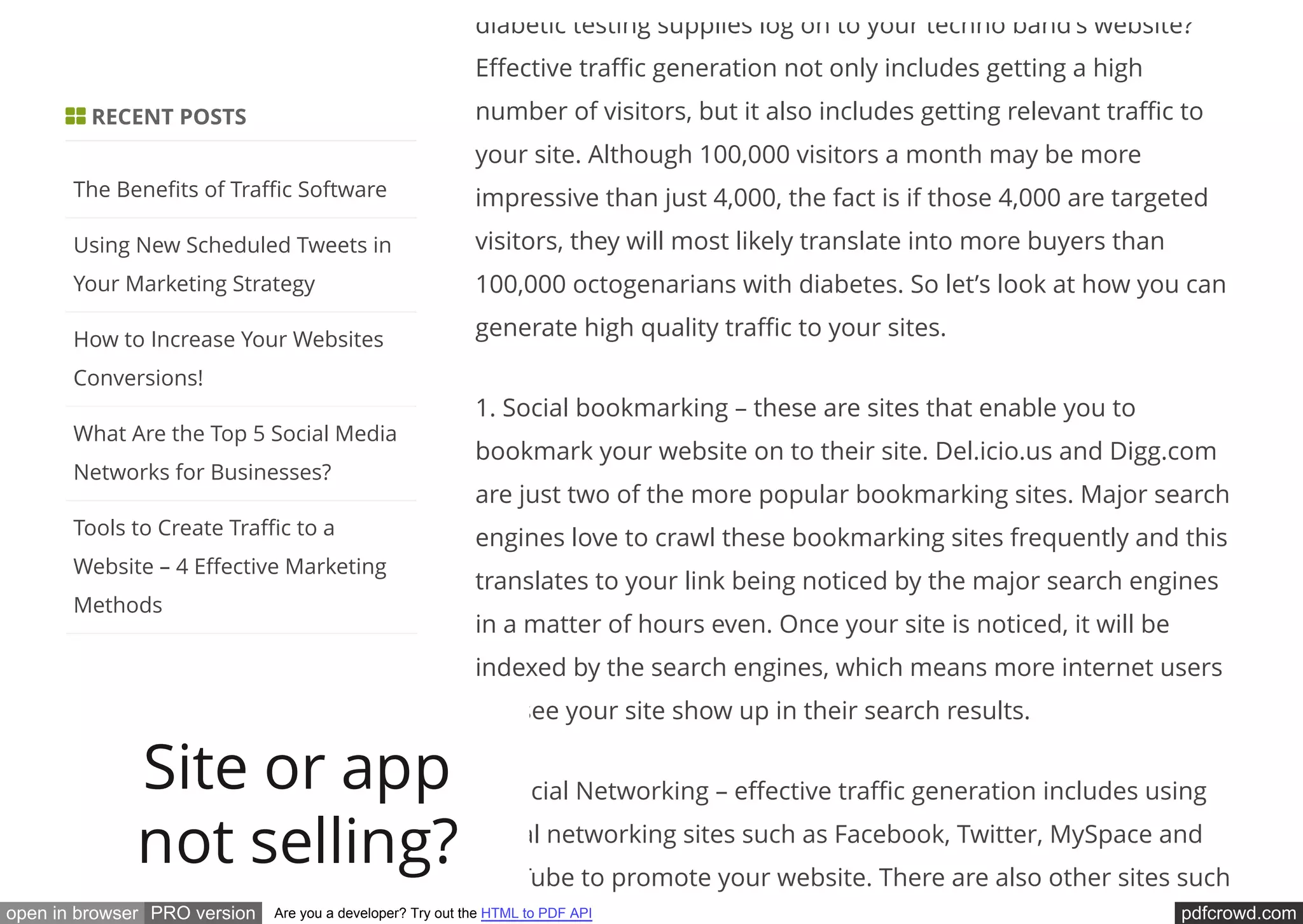 pdfcrowd.comopen in browser PRO version Are you a developer? Try out the HTML to PDF API
diabetic testing supplies log on to your techno band’s website?
E ective tra c generation not only includes getting a high
number of visitors, but it also includes getting relevant tra c to
your site. Although 100,000 visitors a month may be more
impressive than just 4,000, the fact is if those 4,000 are targeted
visitors, they will most likely translate into more buyers than
100,000 octogenarians with diabetes. So let’s look at how you can
generate high quality tra c to your sites.
1. Social bookmarking – these are sites that enable you to
bookmark your website on to their site. Del.icio.us and Digg.com
are just two of the more popular bookmarking sites. Major search
engines love to crawl these bookmarking sites frequently and this
translates to your link being noticed by the major search engines
in a matter of hours even. Once your site is noticed, it will be
indexed by the search engines, which means more internet users
will see your site show up in their search results.
2. Social Networking – e ective tra c generation includes using
social networking sites such as Facebook, Twitter, MySpace and
YouTube to promote your website. There are also other sites such
 RECENT POSTS
The Bene ts of Tra c Software
Using New Scheduled Tweets in
Your Marketing Strategy
How to Increase Your Websites
Conversions!
What Are the Top 5 Social Media
Networks for Businesses?
Tools to Create Tra c to a
Website – 4 E ective Marketing
Methods
Site or app
not selling?
 