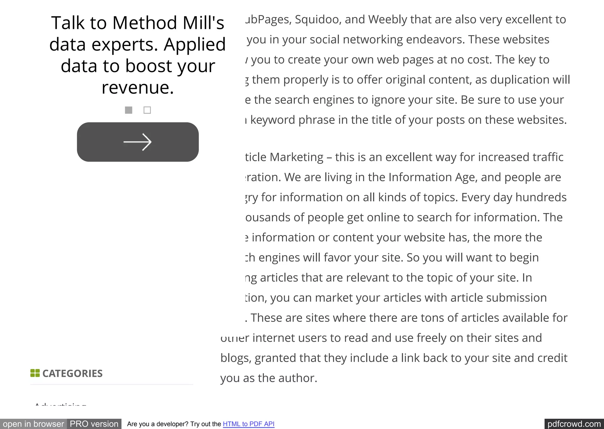 pdfcrowd.comopen in browser PRO version Are you a developer? Try out the HTML to PDF API
as HubPages, Squidoo, and Weebly that are also very excellent to
help you in your social networking endeavors. These websites
allow you to create your own web pages at no cost. The key to
using them properly is to o er original content, as duplication will
cause the search engines to ignore your site. Be sure to use your
main keyword phrase in the title of your posts on these websites.
3. Article Marketing – this is an excellent way for increased tra c
generation. We are living in the Information Age, and people are
hungry for information on all kinds of topics. Every day hundreds
of thousands of people get online to search for information. The
more information or content your website has, the more the
search engines will favor your site. So you will want to begin
writing articles that are relevant to the topic of your site. In
addition, you can market your articles with article submission
sites. These are sites where there are tons of articles available for
other internet users to read and use freely on their sites and
blogs, granted that they include a link back to your site and credit
you as the author. CATEGORIES
Advertising
Talk to Method Mill's
data experts. Applied
data to boost your
revenue.
 