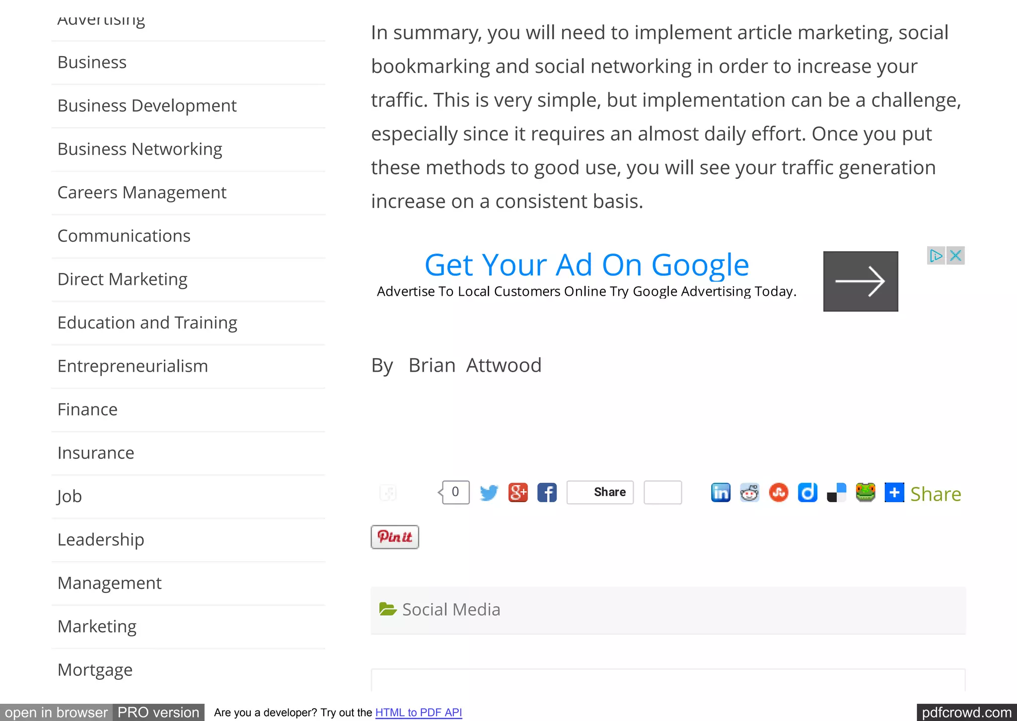 pdfcrowd.comopen in browser PRO version Are you a developer? Try out the HTML to PDF API
In summary, you will need to implement article marketing, social
bookmarking and social networking in order to increase your
tra c. This is very simple, but implementation can be a challenge,
especially since it requires an almost daily e ort. Once you put
these methods to good use, you will see your tra c generation
increase on a consistent basis.
By   Brian  Attwood
 
Share Share
 Social Media
Advertising
Business
Business Development
Business Networking
Careers Management
Communications
Direct Marketing
Education and Training
Entrepreneurialism
Finance
Insurance
Job
Leadership
Management
Marketing
Mortgage
Get Your Ad On Google
Advertise To Local Customers Online Try Google Advertising Today.
0Like
 