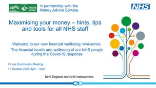 NHS England and NHS Improvement
Maximising your money – hints, tips
and tools for all NHS staff
Virtual Community Meeting
1st October 2020 4pm – 5pm
Welcome to our new financial wellbeing mini-series:
The financial health and wellbeing of our NHS people
during the Covid-19 response
In partnership with the
Money Advice Service
 