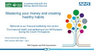 NHS England and NHS Improvement
Mastering your money and creating
healthy habits
Virtual Community Meeting
29th October 2020 4pm – 5pm
Welcome to our financial wellbeing mini-series:
The financial health and wellbeing of our NHS people
during the Covid-19 response
In partnership with the
Money Advice Service
 