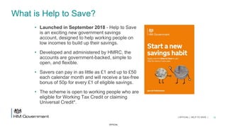 OFFICIAL
What is Help to Save?
• Launched in September 2018 - Help to Save
is an exciting new government savings
account, designed to help working people on
low incomes to build up their savings.
• Developed and administered by HMRC, the
accounts are government-backed, simple to
open, and flexible.
• Savers can pay in as little as £1 and up to £50
each calendar month and will receive a tax-free
bonus of 50p for every £1 of eligible savings.
• The scheme is open to working people who are
eligible for Working Tax Credit or claiming
Universal Credit*.
12| OFFICIAL | HELP TO SAVE |
 
