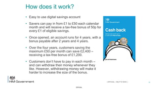 OFFICIAL
How does it work?
• Easy to use digital savings account
• Savers can pay in from £1 to £50 each calendar
month and will receive a tax-free bonus of 50p for
every £1 of eligible savings.
• Once opened, an account runs for 4 years, with a
bonus payable after 2 years and 4 years.
• Over the four years, customers saving the
maximum £50 per month can save £2,400 –
receiving a tax-free bonus of £1,200.
• Customers don’t have to pay in each month –
and can withdraw their money whenever they
like. However, withdrawing money will make it
harder to increase the size of the bonus.
13| OFFICIAL | HELP TO SAVE |
 