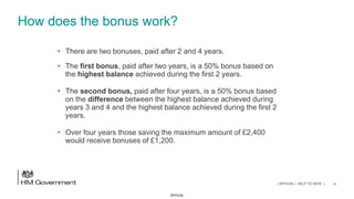 OFFICIAL
How does the bonus work?
• There are two bonuses, paid after 2 and 4 years.
• The first bonus, paid after two years, is a 50% bonus based on
the highest balance achieved during the first 2 years.
• The second bonus, paid after four years, is a 50% bonus based
on the difference between the highest balance achieved during
years 3 and 4 and the highest balance achieved during the first 2
years.
• Over four years those saving the maximum amount of £2,400
would receive bonuses of £1,200.
14| OFFICIAL | HELP TO SAVE |
 