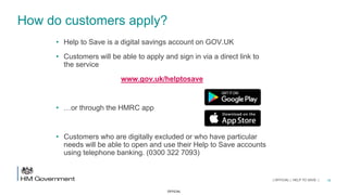 OFFICIAL
How do customers apply?
• Help to Save is a digital savings account on GOV.UK
• Customers will be able to apply and sign in via a direct link to
the service
www.gov.uk/helptosave
• …or through the HMRC app
• Customers who are digitally excluded or who have particular
needs will be able to open and use their Help to Save accounts
using telephone banking. (0300 322 7093)
16| OFFICIAL | HELP TO SAVE |
 