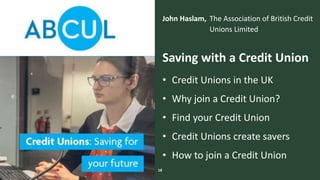The Money Advice Service
John Haslam, The Association of British Credit
Unions Limited
18
Saving with a Credit Union
• Credit Unions in the UK
• Why join a Credit Union?
• Find your Credit Union
• Credit Unions create savers
• How to join a Credit Union
 