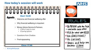 2 |2 |
How today’s session will work
#Caring4NHSpeople
• Welcome and financial wellbeing offer
• Why financial wellbeing is important
• Money Advice Service & Partners
• 1 Why it pays to save
• 2 Saving options
• Questions from Chatbox
• Final signposting
Start 16.00
Close 17.00
 