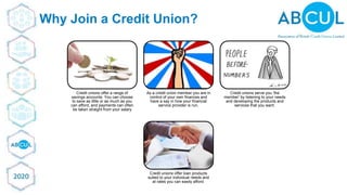 © ABCUL 2018
Why Join a Credit Union?
Credit unions offer a range of
savings accounts. You can choose
to save as little or as much as you
can afford, and payments can often
be taken straight from your salary
As a credit union member you are in
control of your own finances and
have a say in how your financial
service provider is run.
Credit unions serve you 'the
member' by listening to your needs
and developing the products and
services that you want.
Credit unions offer loan products
suited to your individual needs and
at rates you can easily afford.
 