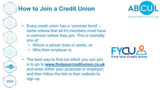 © ABCUL 2018
How to Join a Credit Union
• Every credit union has a ‘common bond’ –
some criteria that all it’s members must have
in common before they join. This is normally
one of:
• Where a person lives or works, or
• Who their employer is
• The best way to find out which you can join
is to go to www.findyourcreditunion.co.uk
and enter either your postcode or employer,
and then follow the link to their website to
sign up
 