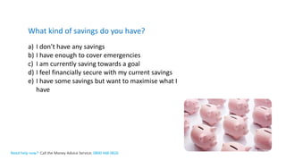 The Money Advice ServiceNeed help now? Call the Money Advice Service: 0800 448 0826
What kind of savings do you have?
a) I don’t have any savings
b) I have enough to cover emergencies
c) I am currently saving towards a goal
d) I feel financially secure with my current savings
e) I have some savings but want to maximise what I
have
 