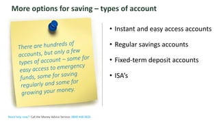 The Money Advice Service
More options for saving – types of account
• Instant and easy access accounts
• Regular savings accounts
• Fixed-term deposit accounts
• ISA’s
Need help now? Call the Money Advice Service: 0800 448 0826
 