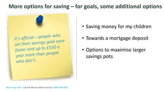 The Money Advice Service
More options for saving – for goals, some additional options
• Saving money for my children
• Towards a mortgage deposit
• Options to maximise larger
savings pots
Need help now? Call the Money Advice Service: 0800 448 0826
 