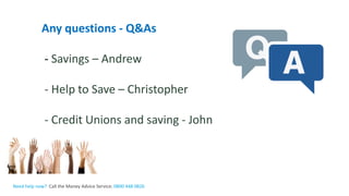 The Money Advice Service
Any questions - Q&As
- Savings – Andrew
- Help to Save – Christopher
- Credit Unions and saving - John
Need help now? Call the Money Advice Service: 0800 448 0826
 